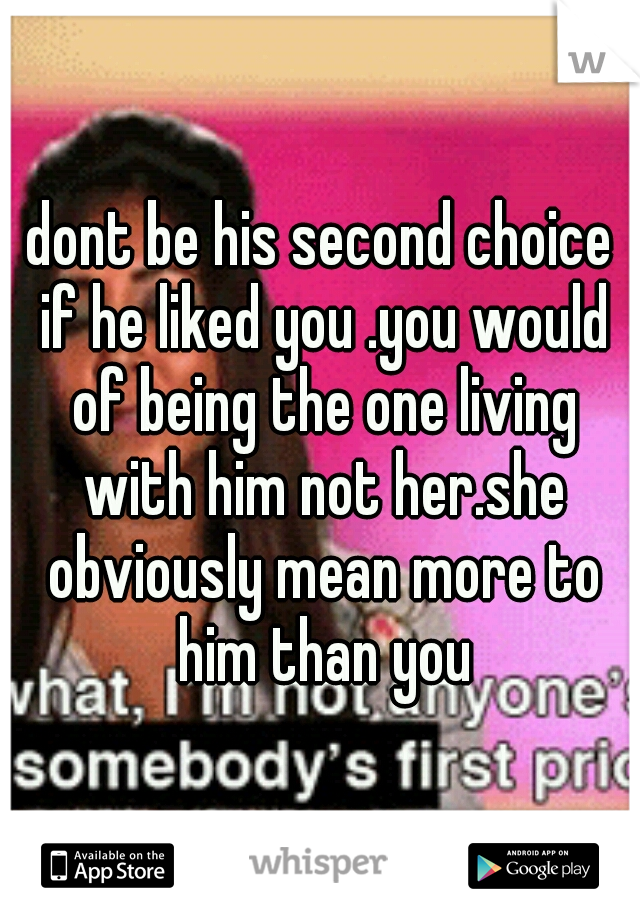 dont be his second choice if he liked you .you would of being the one living with him not her.she obviously mean more to him than you