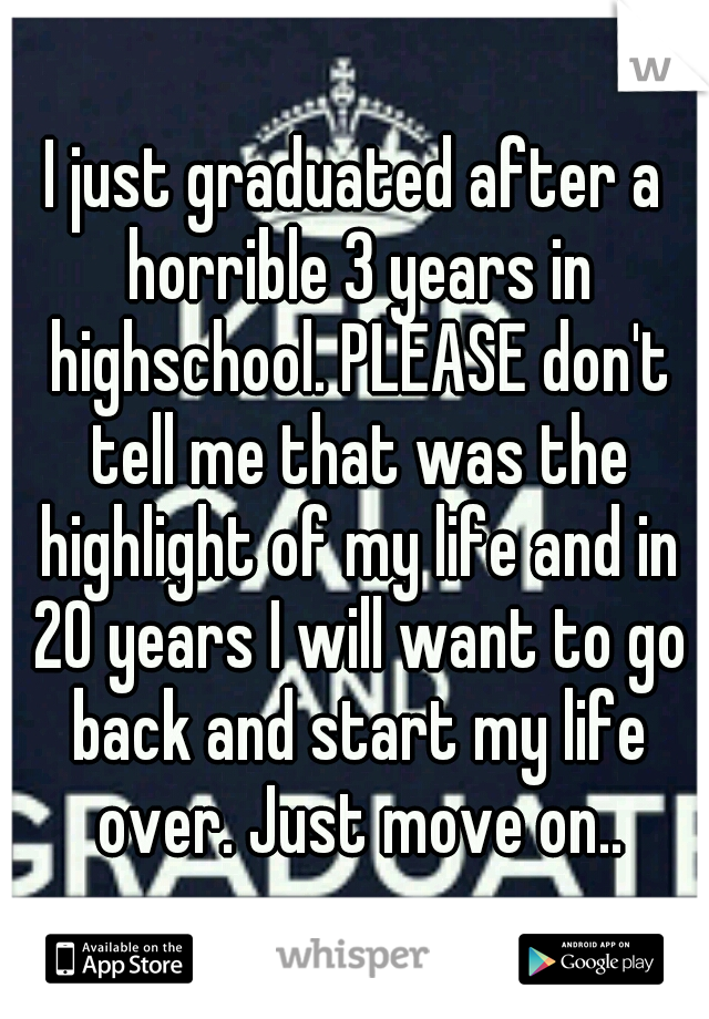 I just graduated after a horrible 3 years in highschool. PLEASE don't tell me that was the highlight of my life and in 20 years I will want to go back and start my life over. Just move on..