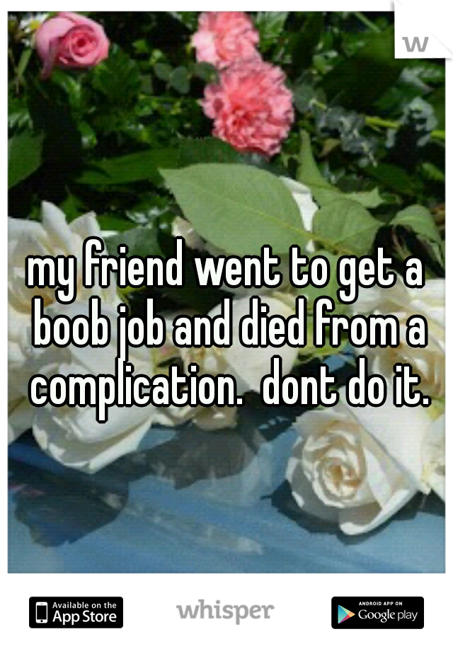my friend went to get a boob job and died from a complication.  dont do it.