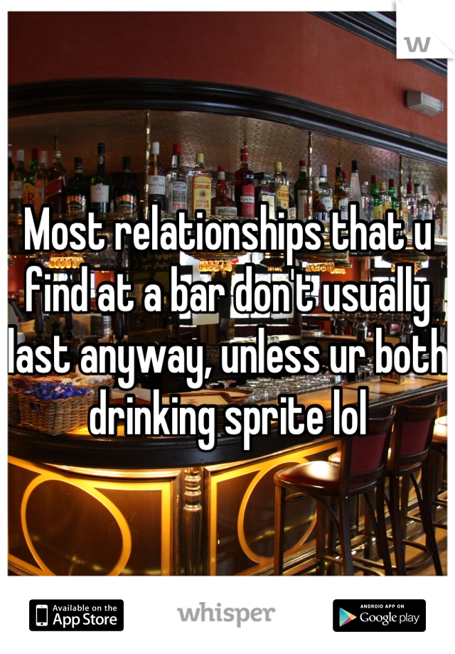 Most relationships that u find at a bar don't usually last anyway, unless ur both drinking sprite lol