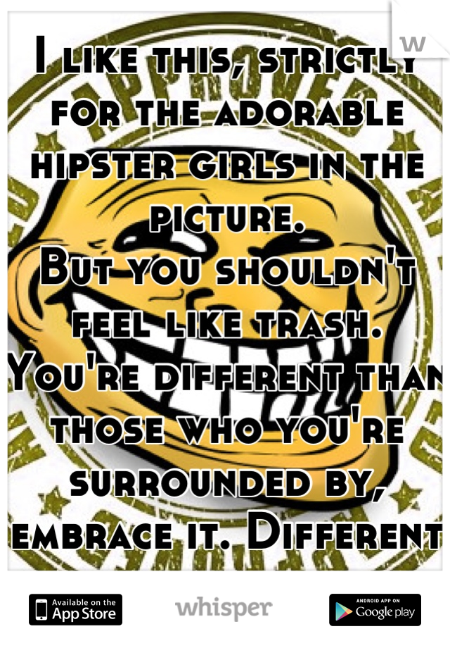 I like this, strictly for the adorable hipster girls in the picture.
But you shouldn't feel like trash. You're different than those who you're surrounded by, embrace it. Different people are the best.