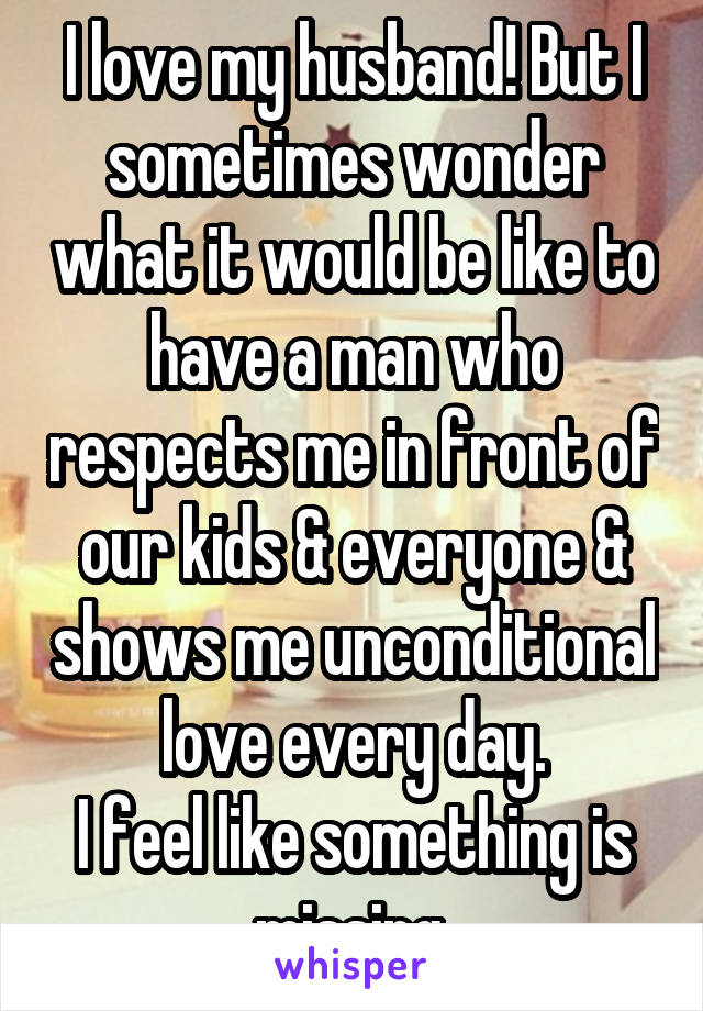 I love my husband! But I sometimes wonder what it would be like to have a man who respects me in front of our kids & everyone & shows me unconditional love every day.
I feel like something is missing.