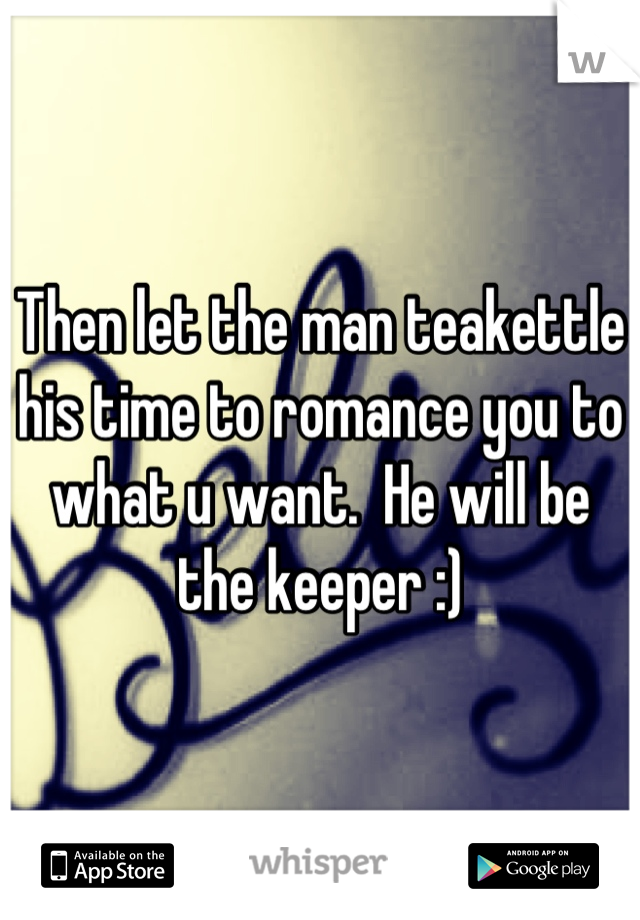 Then let the man teakettle his time to romance you to what u want.  He will be the keeper :)