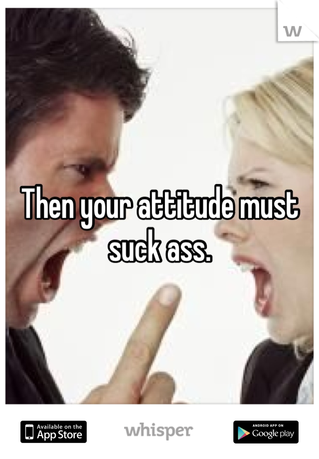 Then your attitude must suck ass.