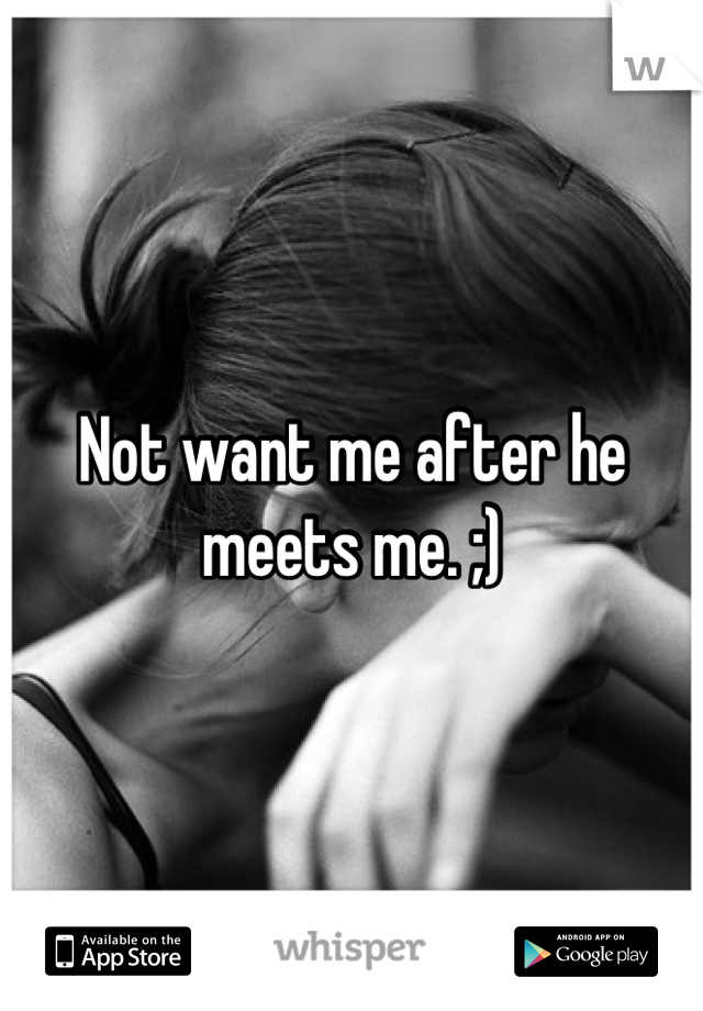 Not want me after he meets me. ;)