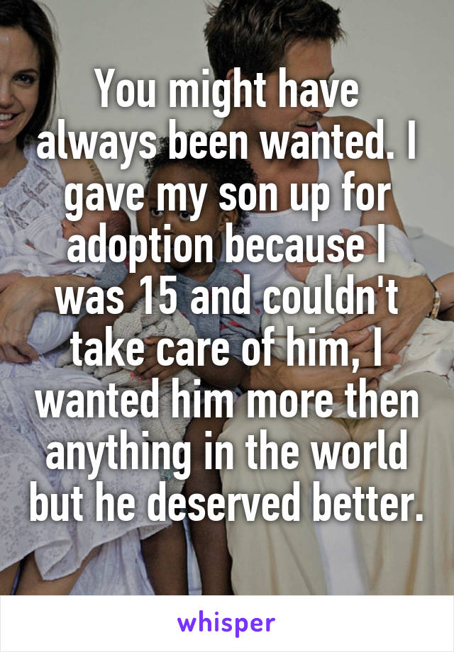 You might have always been wanted. I gave my son up for adoption because I was 15 and couldn't take care of him, I wanted him more then anything in the world but he deserved better. 