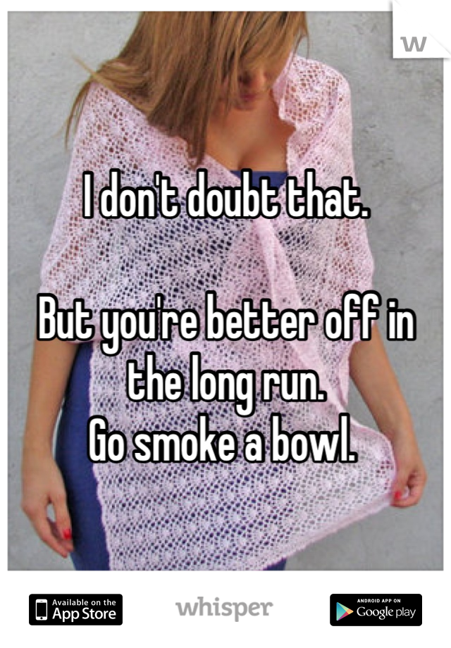 I don't doubt that. 

But you're better off in the long run. 
Go smoke a bowl. 