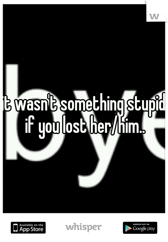 it wasn't something stupid if you lost her/him..