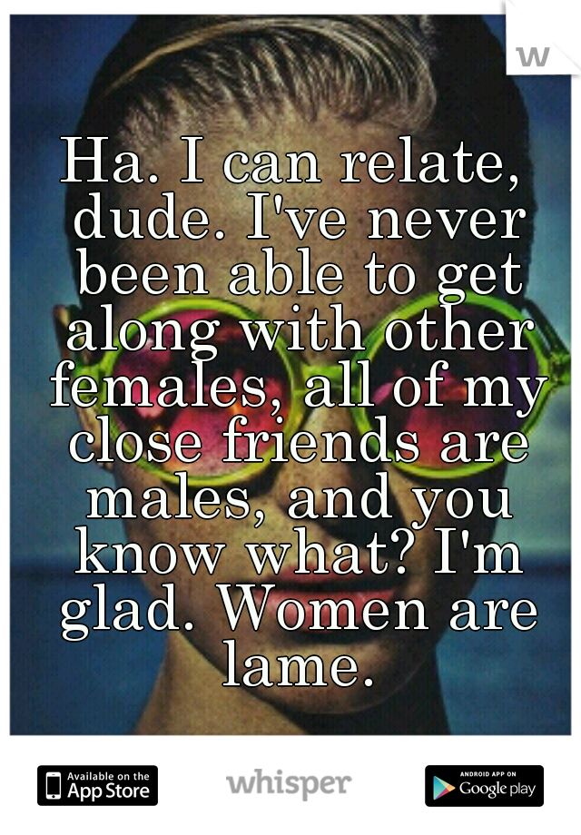 Ha. I can relate, dude. I've never been able to get along with other females, all of my close friends are males, and you know what? I'm glad. Women are lame.