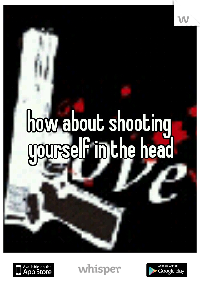 how about shooting yourself in the head