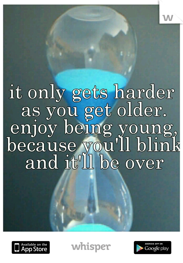 it only gets harder as you get older. enjoy being young, because you'll blink and it'll be over