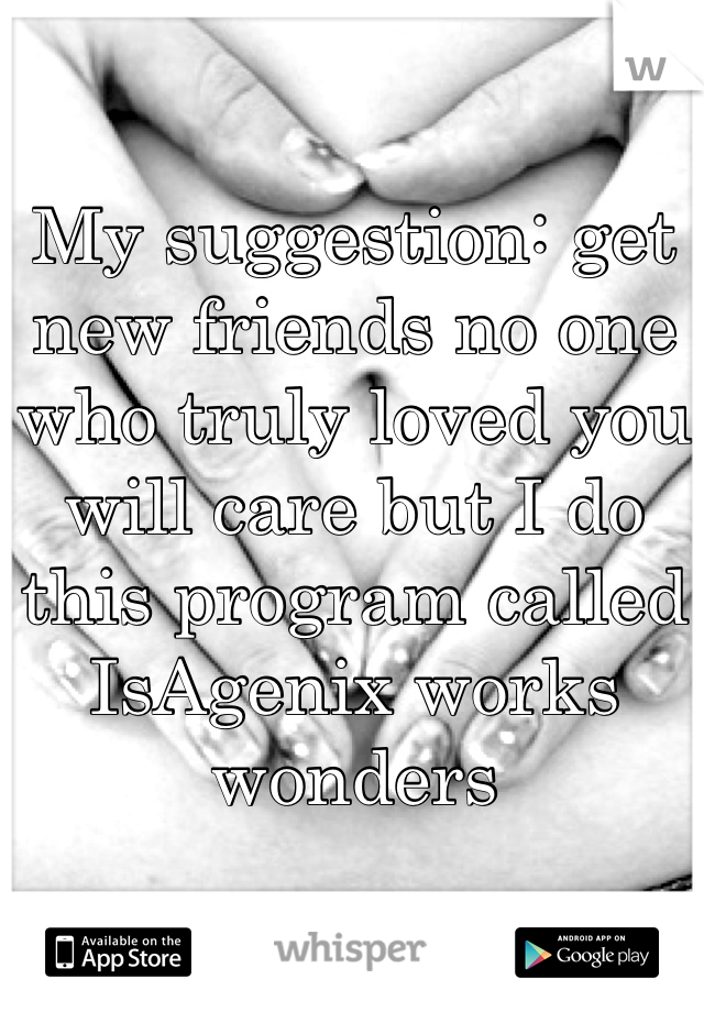 My suggestion: get new friends no one who truly loved you will care but I do this program called IsAgenix works wonders