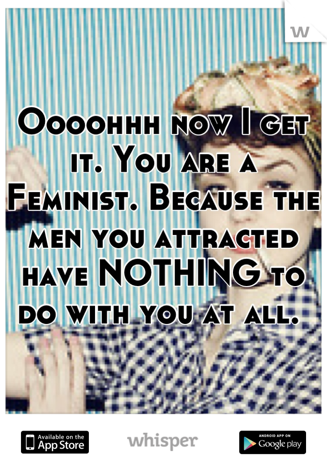 Oooohhh now I get it. You are a Feminist. Because the men you attracted have NOTHING to do with you at all. 