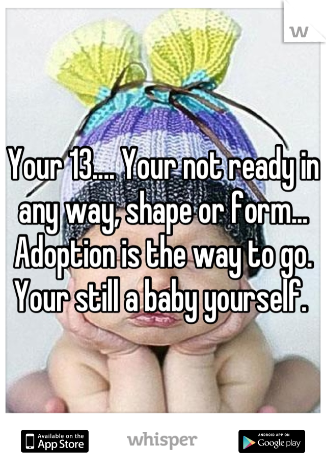 Your 13.... Your not ready in any way, shape or form... Adoption is the way to go. Your still a baby yourself. 