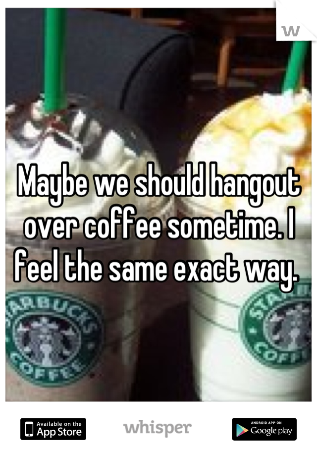 Maybe we should hangout over coffee sometime. I feel the same exact way. 