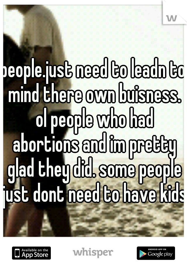 people.just need to leadn to mind there own buisness. ol people who had abortions and im pretty glad they did. some people just dont need to have kids
