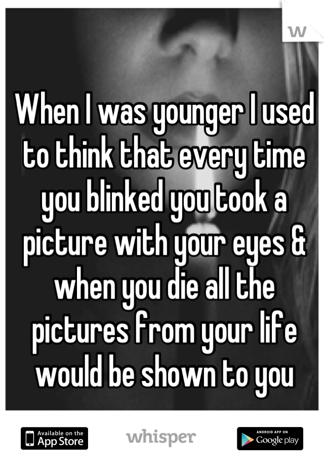 When I was younger I used to think that every time you blinked you took a picture with your eyes & when you die all the pictures from your life would be shown to you