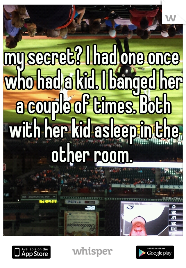 my secret? I had one once who had a kid. I banged her a couple of times. Both with her kid asleep in the other room. 