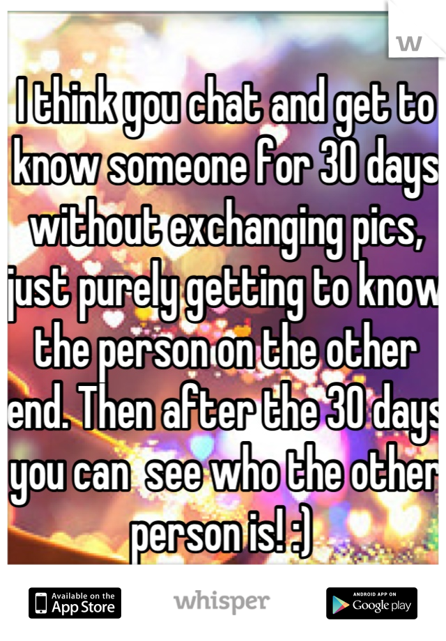 I think you chat and get to know someone for 30 days without exchanging pics, just purely getting to know the person on the other end. Then after the 30 days you can  see who the other person is! :) 