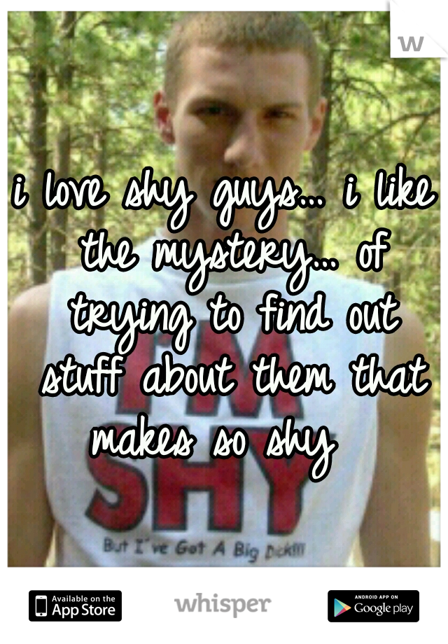 i love shy guys… i like the mystery… of trying to find out stuff about them that makes so shy  