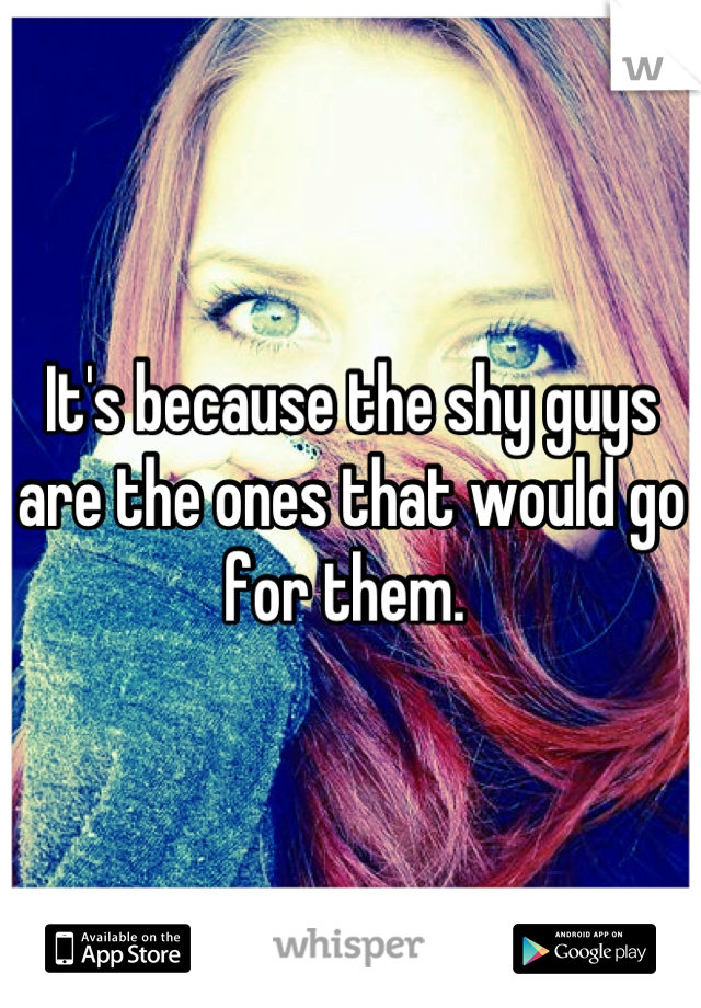 It's because the shy guys are the ones that would go for them. 