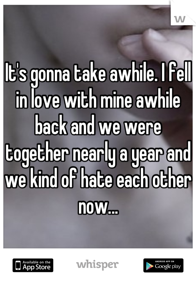 It's gonna take awhile. I fell in love with mine awhile back and we were together nearly a year and we kind of hate each other now...