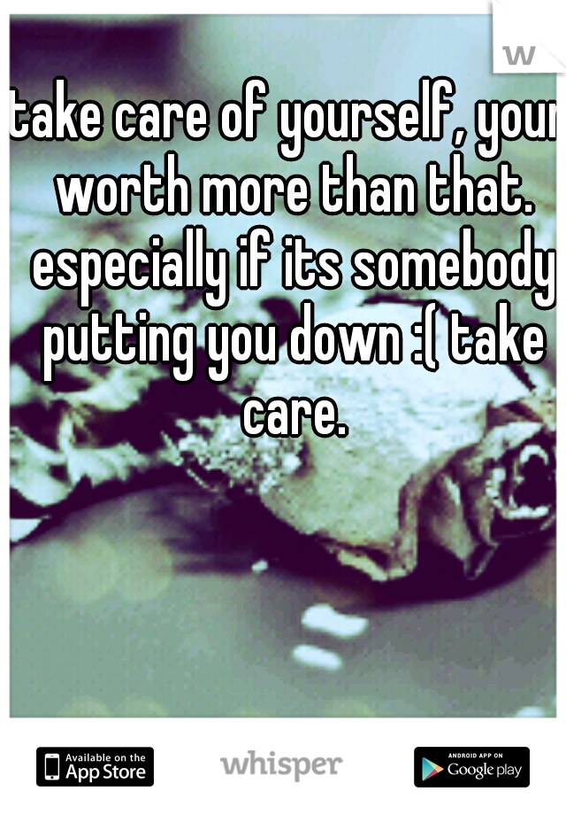take care of yourself, your worth more than that. especially if its somebody putting you down :( take care.