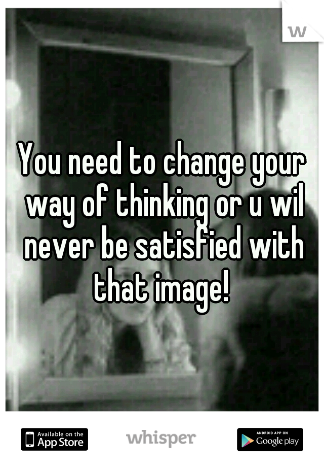 You need to change your way of thinking or u wil never be satisfied with that image! 