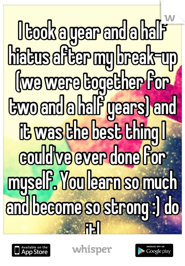 I took a year and a half hiatus after my break-up (we were together for two and a half years) and it was the best thing I could've ever done for myself. You learn so much and become so strong :) do it!
