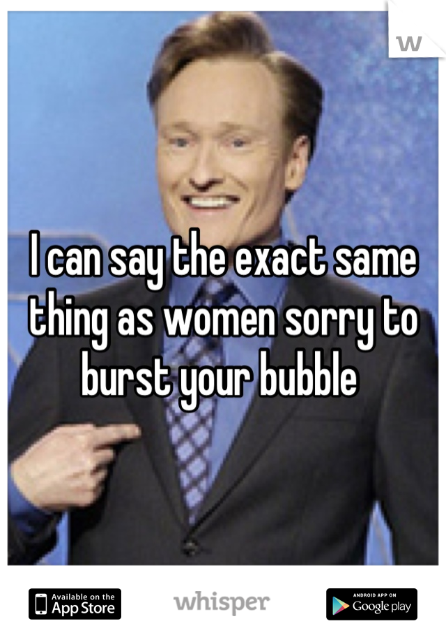 I can say the exact same thing as women sorry to burst your bubble 