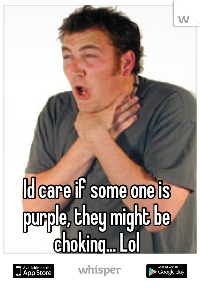 Id care if some one is purple, they might be choking... Lol