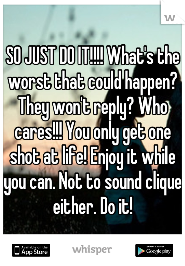 SO JUST DO IT!!!! What's the worst that could happen? They won't reply? Who cares!!! You only get one shot at life! Enjoy it while you can. Not to sound clique either. Do it!