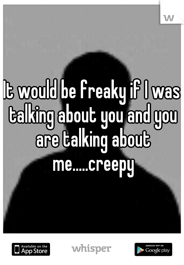 It would be freaky if I was talking about you and you are talking about me.....creepy