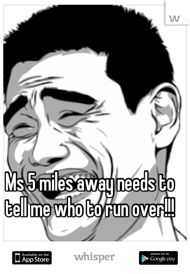 Ms 5 miles away needs to tell me who to run over!!!