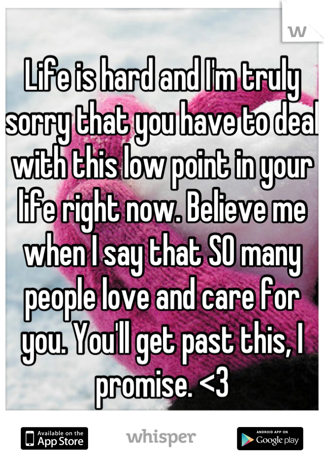 Life is hard and I'm truly sorry that you have to deal with this low point in your life right now. Believe me when I say that SO many people love and care for you. You'll get past this, I promise. <3