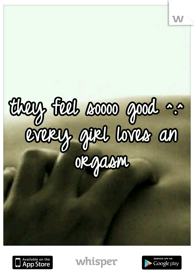 they feel soooo good ^.^ every girl loves an orgasm