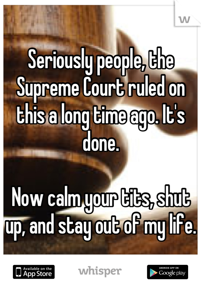 Seriously people, the Supreme Court ruled on this a long time ago. It's done. 

Now calm your tits, shut up, and stay out of my life.