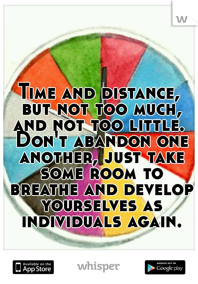 Time and distance, but not too much, and not too little.  Don't abandon one another, just take some room to breathe and develop yourselves as individuals again.