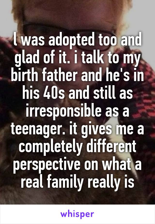 l was adopted too and glad of it. i talk to my birth father and he's in his 40s and still as irresponsible as a teenager. it gives me a completely different perspective on what a real family really is