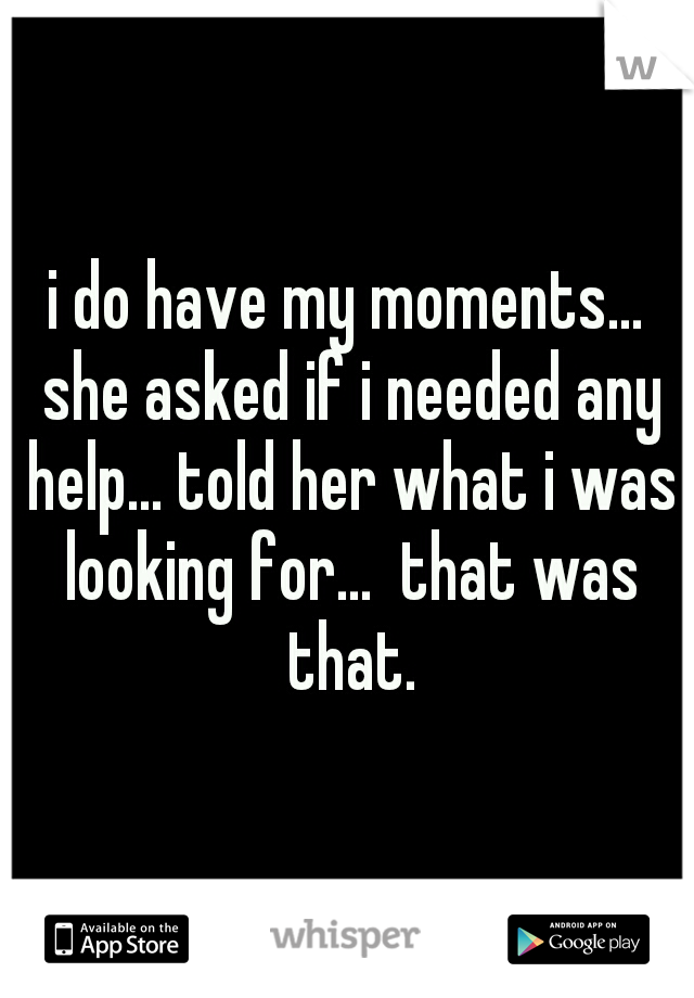 i do have my moments... she asked if i needed any help... told her what i was looking for...  that was that.