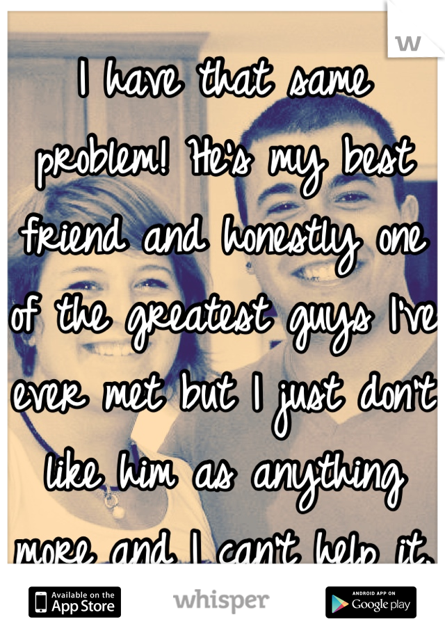 I have that same problem! He's my best friend and honestly one of the greatest guys I've ever met but I just don't like him as anything more and I can't help it. 