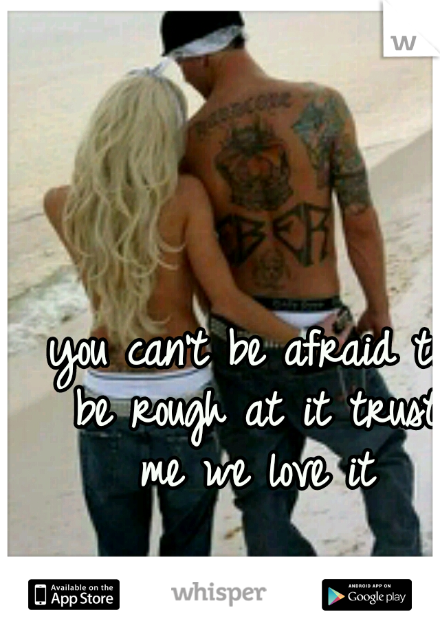 you can't be afraid to be rough at it trust me we love it