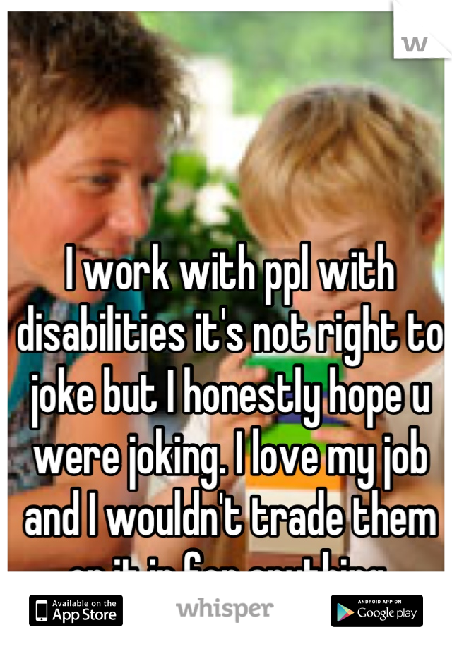 I work with ppl with disabilities it's not right to joke but I honestly hope u were joking. I love my job and I wouldn't trade them or it in for anything.