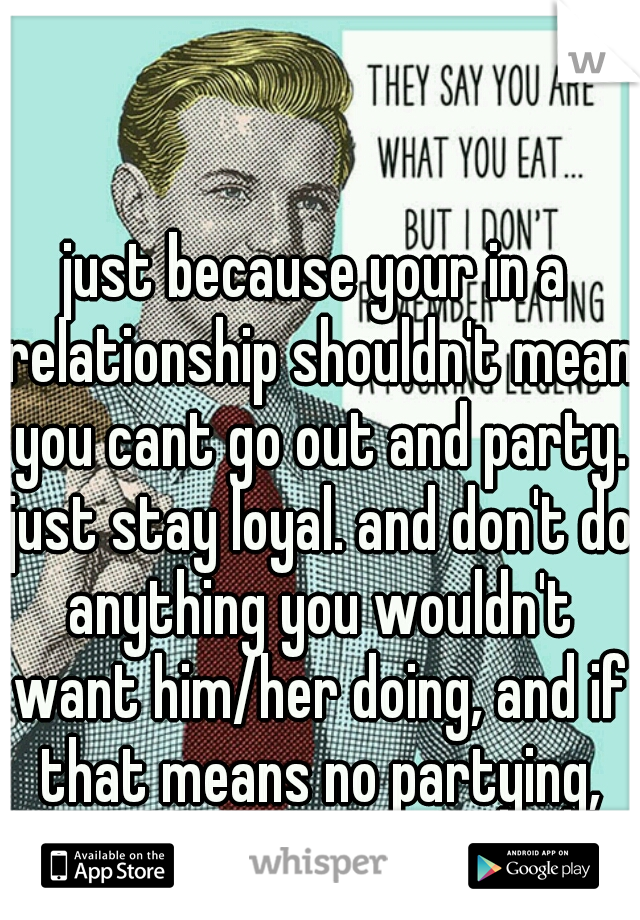 just because your in a relationship shouldn't mean you cant go out and party. just stay loyal. and don't do anything you wouldn't want him/her doing, and if that means no partying, then dont