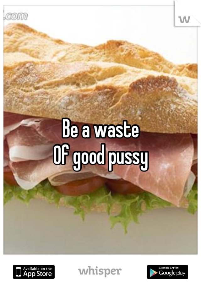 Be a waste
Of good pussy