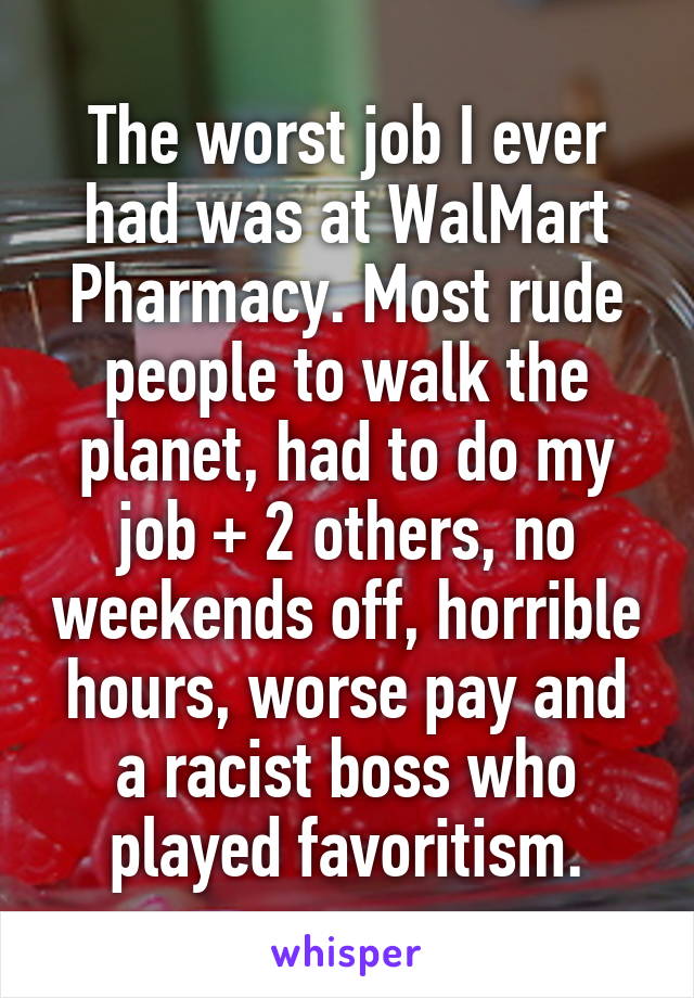 The worst job I ever had was at WalMart Pharmacy. Most rude people to walk the planet, had to do my job + 2 others, no weekends off, horrible hours, worse pay and a racist boss who played favoritism.