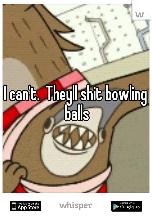 I can't.  Theyll shit bowling balls