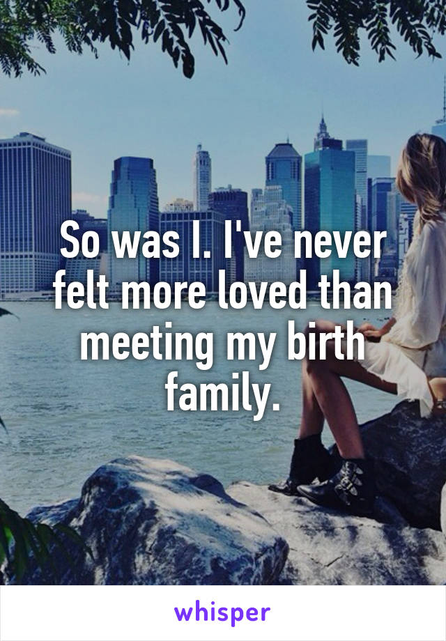 So was I. I've never felt more loved than meeting my birth family.