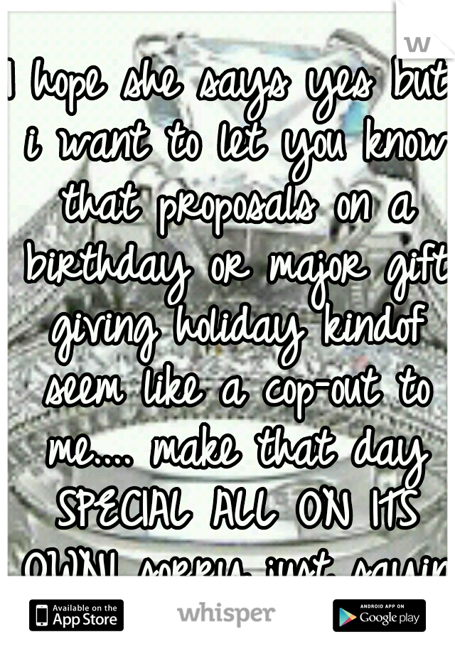 I hope she says yes but i want to let you know that proposals on a birthday or major gift giving holiday kindof seem like a cop-out to me.... make that day SPECIAL ALL ON ITS OWN! sorry just saying