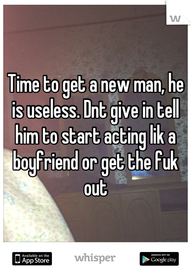 Time to get a new man, he is useless. Dnt give in tell him to start acting lik a boyfriend or get the fuk out